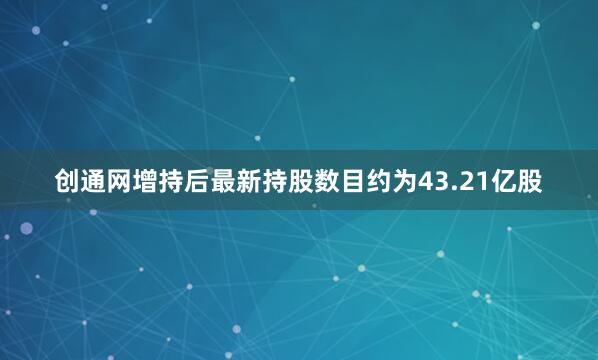 创通网增持后最新持股数目约为43.21亿股