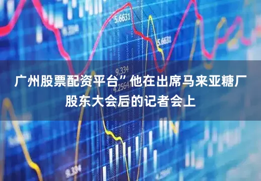 广州股票配资平台”　　他在出席马来亚糖厂股东大会后的记者会上