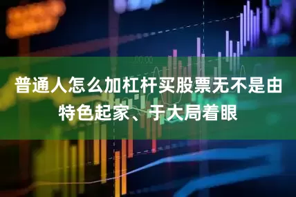 普通人怎么加杠杆买股票无不是由特色起家、于大局着眼