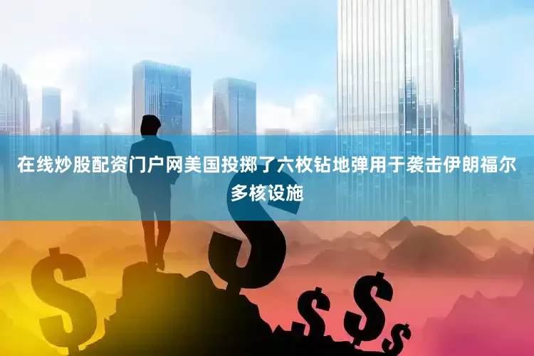 在线炒股配资门户网美国投掷了六枚钻地弹用于袭击伊朗福尔多核设施