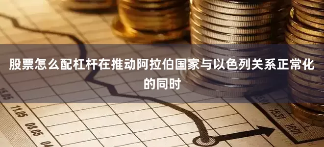 股票怎么配杠杆在推动阿拉伯国家与以色列关系正常化的同时