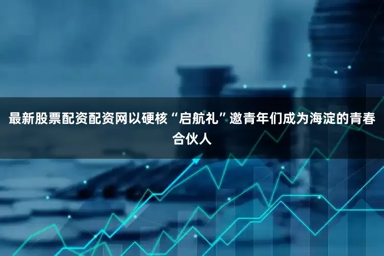 最新股票配资配资网以硬核“启航礼”邀青年们成为海淀的青春合伙人