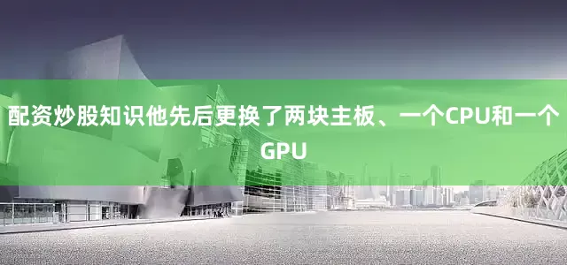 配资炒股知识他先后更换了两块主板、一个CPU和一个GPU