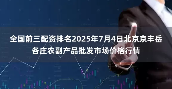 全国前三配资排名2025年7月4日北京京丰岳各庄农副产品批发市场价格行情