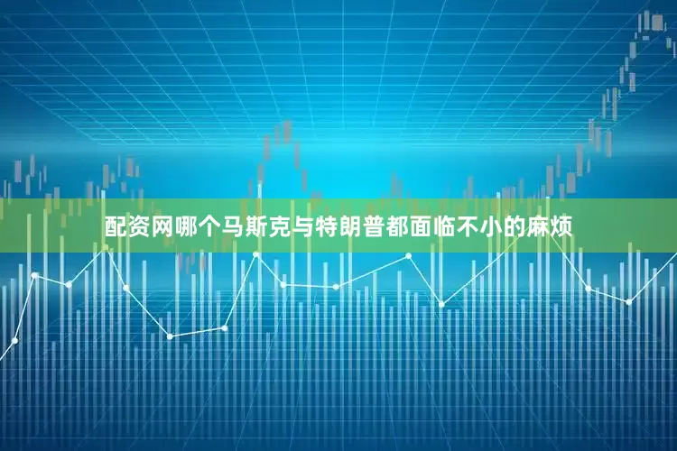配资网哪个马斯克与特朗普都面临不小的麻烦