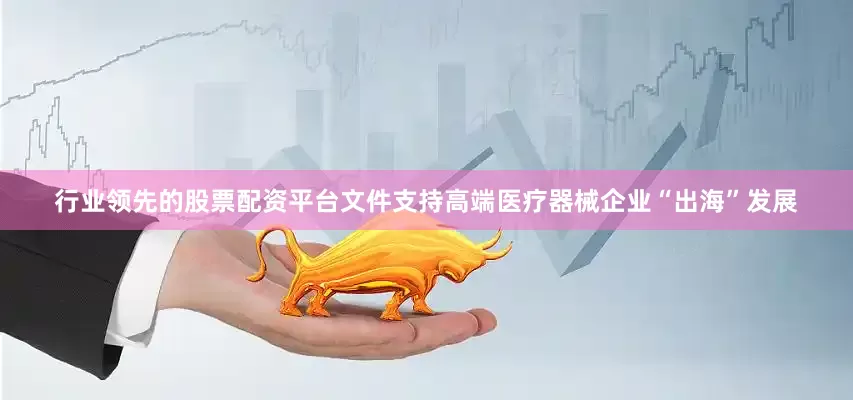 行业领先的股票配资平台文件支持高端医疗器械企业“出海”发展