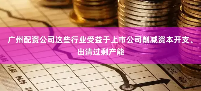 广州配资公司这些行业受益于上市公司削减资本开支、出清过剩产能