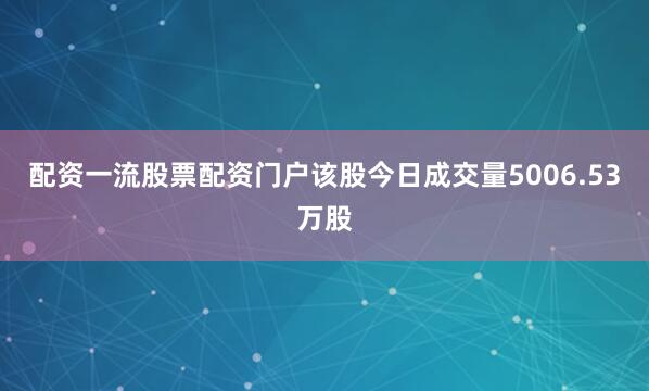 配资一流股票配资门户该股今日成交量5006.53万股