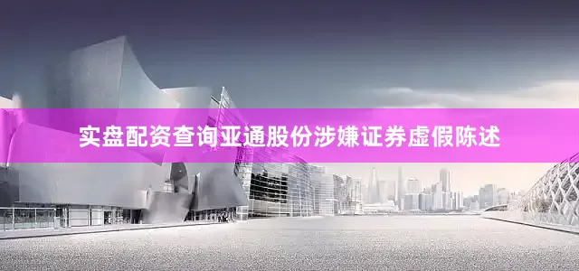 实盘配资查询亚通股份涉嫌证券虚假陈述