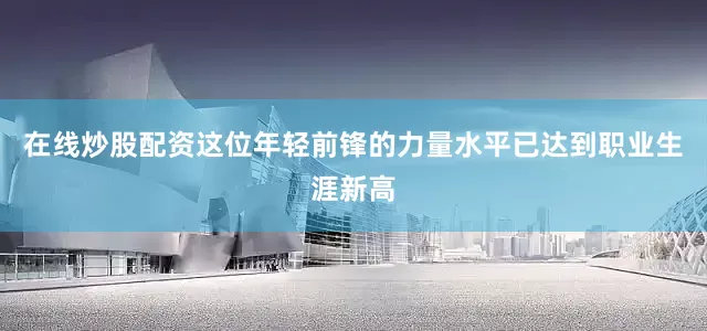 在线炒股配资这位年轻前锋的力量水平已达到职业生涯新高