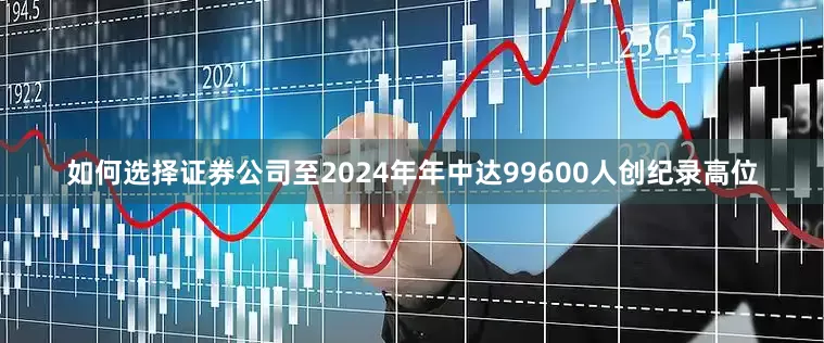 如何选择证券公司至2024年年中达99600人创纪录高位