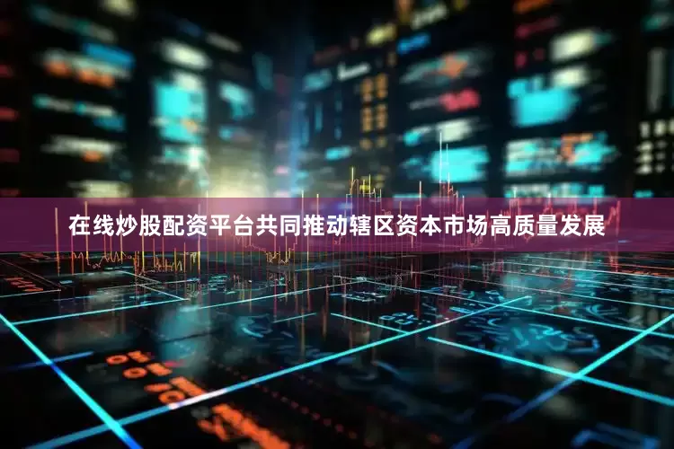 在线炒股配资平台共同推动辖区资本市场高质量发展