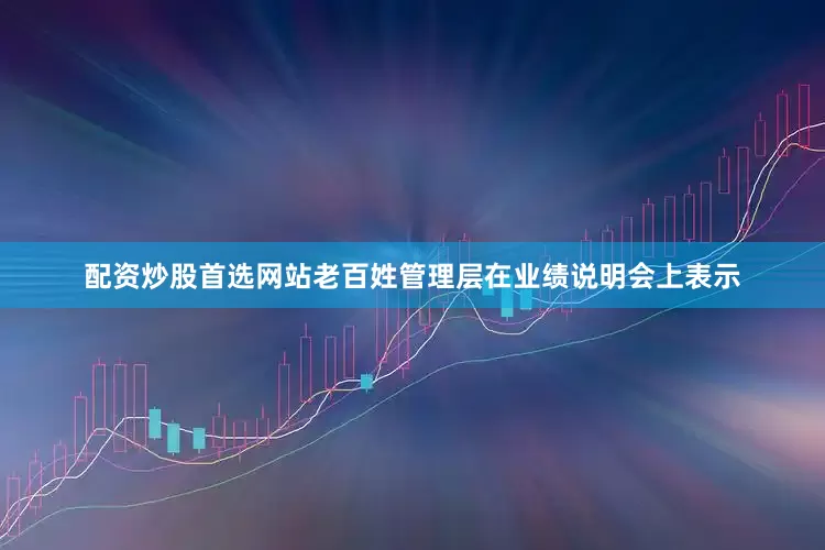 配资炒股首选网站老百姓管理层在业绩说明会上表示