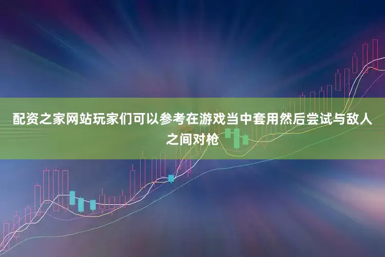配资之家网站玩家们可以参考在游戏当中套用然后尝试与敌人之间对枪