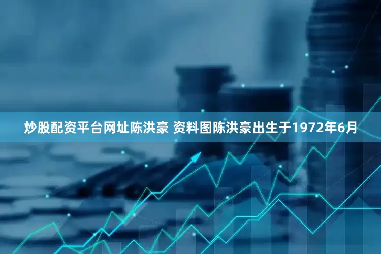 炒股配资平台网址陈洪豪 资料图陈洪豪出生于1972年6月