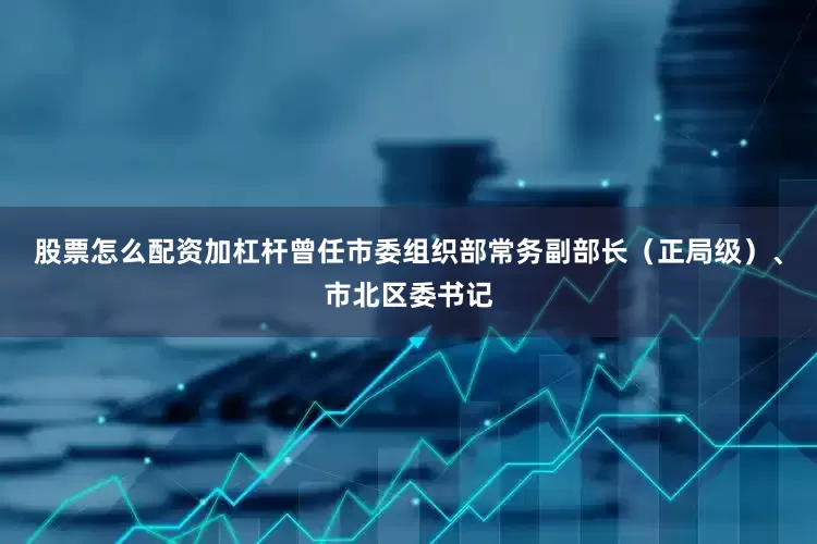股票怎么配资加杠杆曾任市委组织部常务副部长（正局级）、市北区委书记