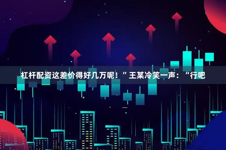 杠杆配资这差价得好几万呢！”王某冷笑一声：“行吧