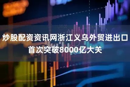 炒股配资资讯网浙江义乌外贸进出口首次突破8000亿大关