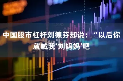 中国股市杠杆刘德芬却说：“以后你就喊我‘刘妈妈’吧