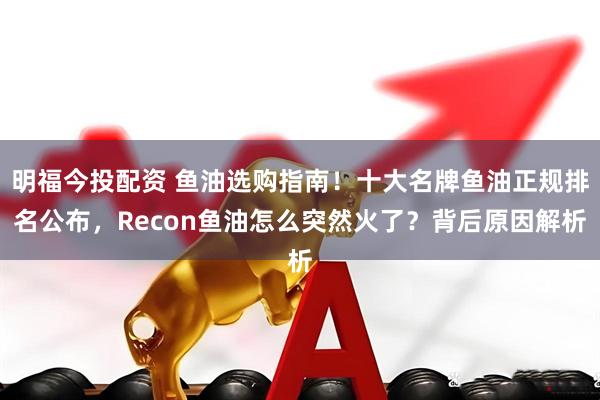 明福今投配资 鱼油选购指南！十大名牌鱼油正规排名公布，Recon鱼油怎么突然火了？背后原因解析