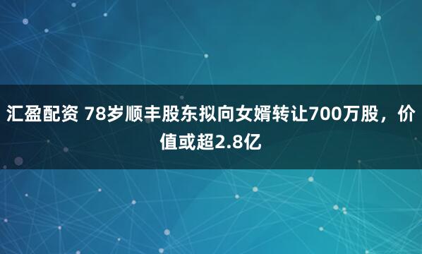 汇盈配资 78岁顺丰股东拟向女婿转让700万股，价值或超2.8亿