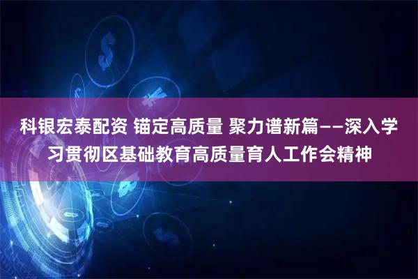 科银宏泰配资 锚定高质量 聚力谱新篇——深入学习贯彻区基础教育高质量育人工作会精神