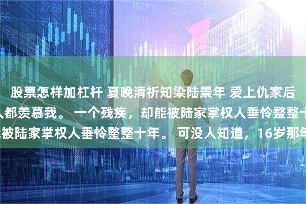 股票怎样加杠杆 夏晚清祈知染陆景年 爱上仇家后竹马悔疯了 港城所有人都羡慕我。 一个残疾，却能被陆家掌权人垂怜整整十年。 可没人知道，16岁那年。