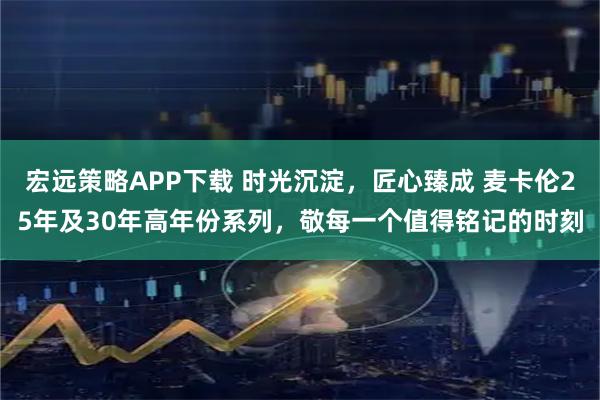 宏远策略APP下载 时光沉淀，匠心臻成 麦卡伦25年及30年高年份系列，敬每一个值得铭记的时刻