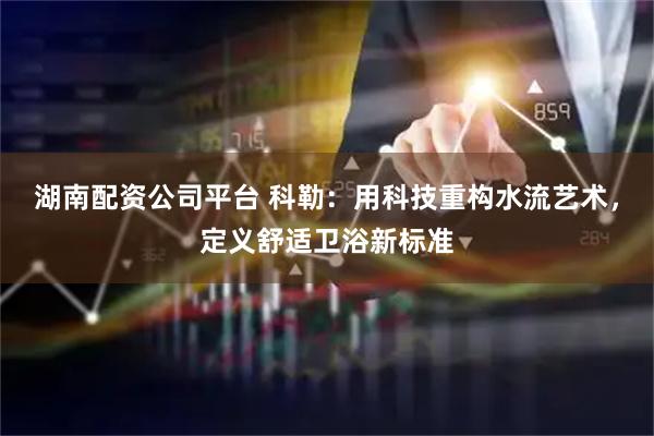 湖南配资公司平台 科勒：用科技重构水流艺术，定义舒适卫浴新标准