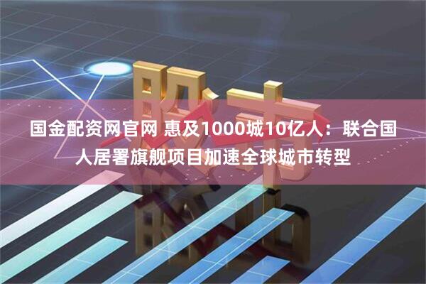 国金配资网官网 惠及1000城10亿人：联合国人居署旗舰项目加速全球城市转型