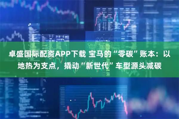 卓盛国际配资APP下载 宝马的“零碳”账本：以地热为支点，撬动“新世代”车型源头减碳