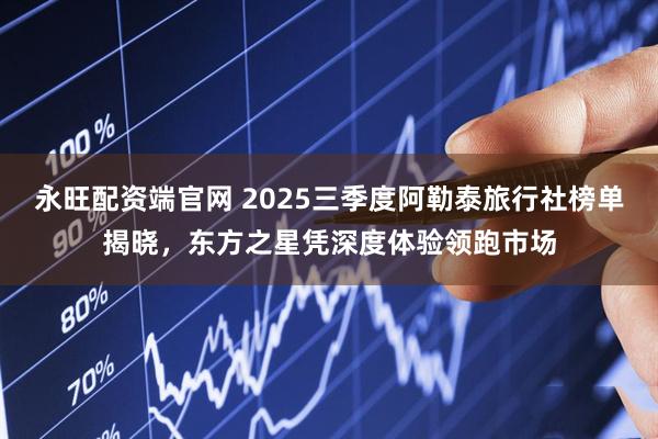 永旺配资端官网 2025三季度阿勒泰旅行社榜单揭晓，东方之星凭深度体验领跑市场