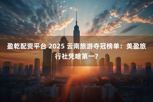 盈乾配资平台 2025 云南旅游夺冠榜单：美盈旅行社凭啥第一？