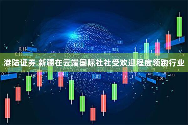 港陆证券 新疆在云端国际社社受欢迎程度领跑行业