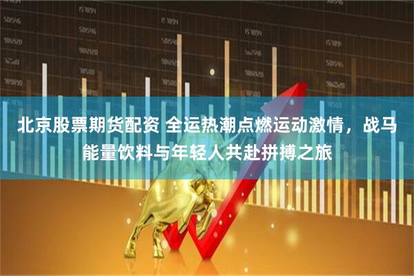 北京股票期货配资 全运热潮点燃运动激情，战马能量饮料与年轻人共赴拼搏之旅