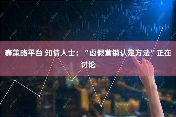 鑫策略平台 知情人士：“虚假营销认定方法”正在讨论