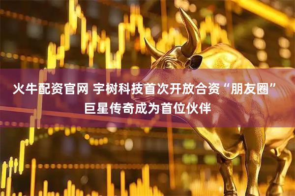 火牛配资官网 宇树科技首次开放合资“朋友圈” 巨星传奇成为首位伙伴