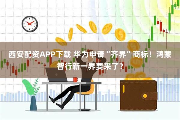 西安配资APP下载 华为申请“齐界”商标！鸿蒙智行新一界要来了？