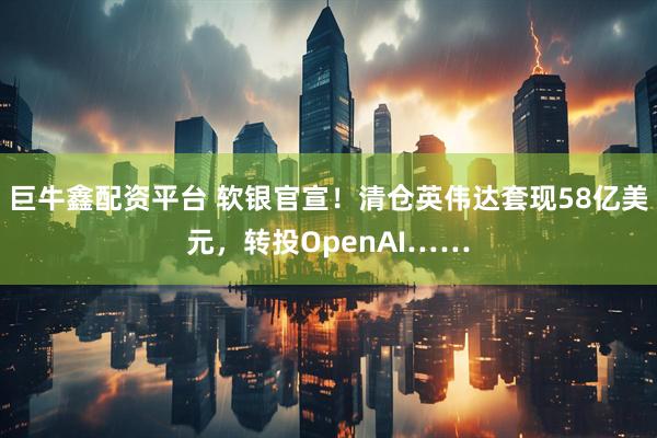 巨牛鑫配资平台 软银官宣！清仓英伟达套现58亿美元，转投OpenAI……