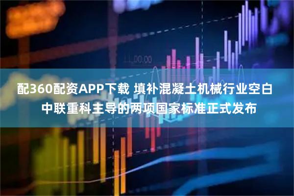 配360配资APP下载 填补混凝土机械行业空白  中联重科主导的两项国家标准正式发布
