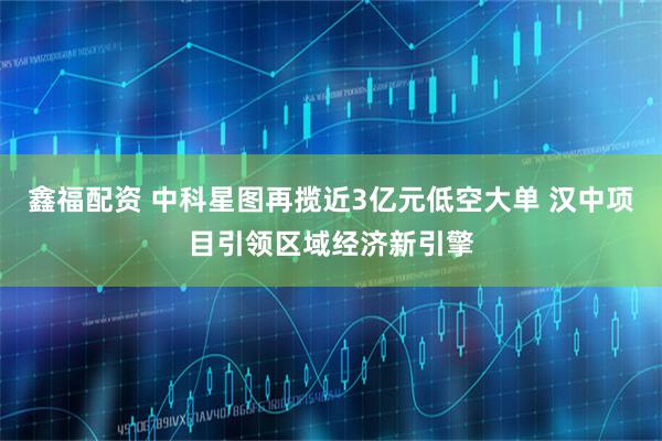 鑫福配资 中科星图再揽近3亿元低空大单 汉中项目引领区域经济新引擎