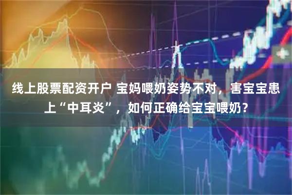 线上股票配资开户 宝妈喂奶姿势不对，害宝宝患上“中耳炎”，如何正确给宝宝喂奶？