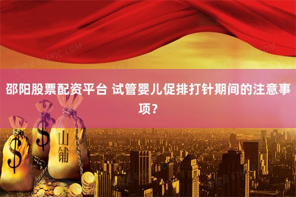 邵阳股票配资平台 试管婴儿促排打针期间的注意事项？