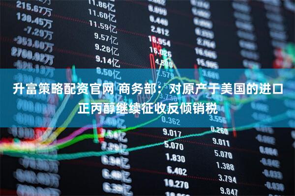 升富策略配资官网 商务部：对原产于美国的进口正丙醇继续征收反倾销税