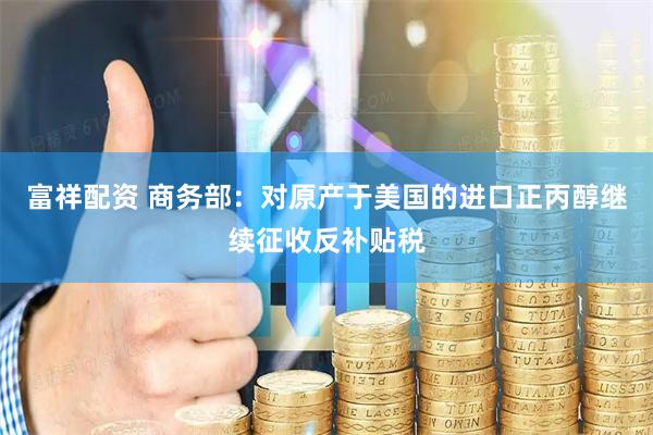 富祥配资 商务部：对原产于美国的进口正丙醇继续征收反补贴税