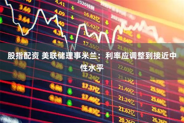 股指配资 美联储理事米兰：利率应调整到接近中性水平