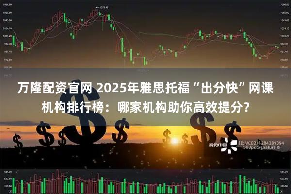 万隆配资官网 2025年雅思托福“出分快”网课机构排行榜：哪家机构助你高效提分？