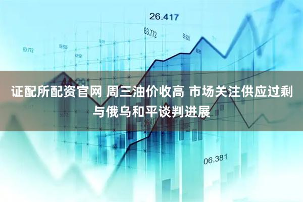 证配所配资官网 周三油价收高 市场关注供应过剩与俄乌和平谈判进展