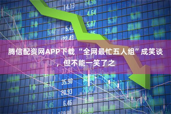 腾信配资网APP下载 “全网最忙五人组”成笑谈，但不能一笑了之