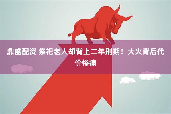 鼎盛配资 祭祀老人却背上二年刑期！大火背后代价惨痛